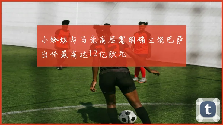 小蜘蛛与马竞高层需明确立场巴萨出价最高达12亿欧元