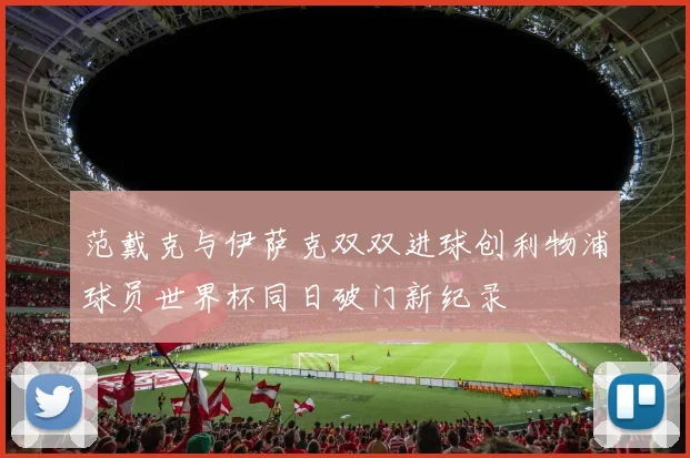 范戴克与伊萨克双双进球创利物浦球员世界杯同日破门新纪录