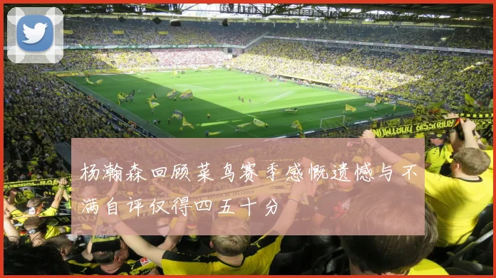 杨瀚森回顾菜鸟赛季感慨遗憾与不满自评仅得四五十分
