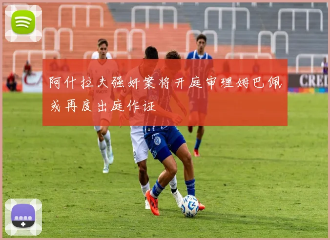 阿什拉夫强奸案将开庭审理姆巴佩或再度出庭作证
