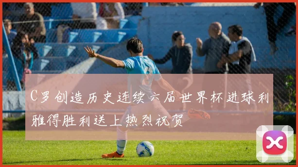 C罗创造历史连续六届世界杯进球利雅得胜利送上热烈祝贺