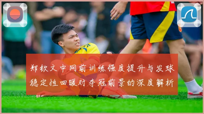 郑钦文中网前训练强度提升与发球稳定性回暖对夺冠前景的深度解析