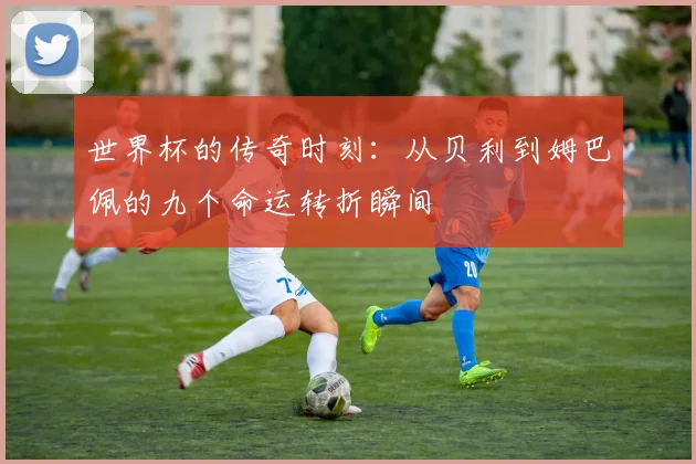 世界杯的传奇时刻：从贝利到姆巴佩的九个命运转折瞬间