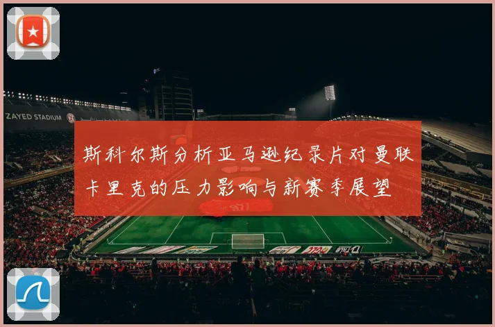 斯科尔斯分析亚马逊纪录片对曼联卡里克的压力影响与新赛季展望