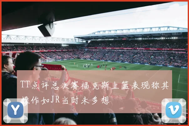TT点评总决赛福克斯上篮表现称其操作如JR当时未多想
