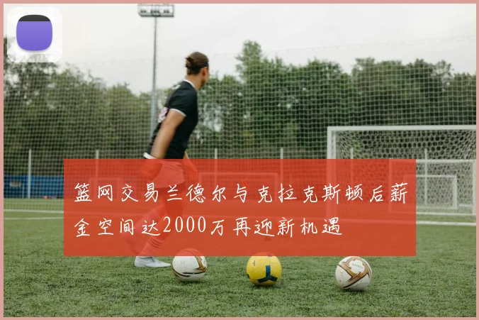 篮网交易兰德尔与克拉克斯顿后薪金空间达2000万再迎新机遇