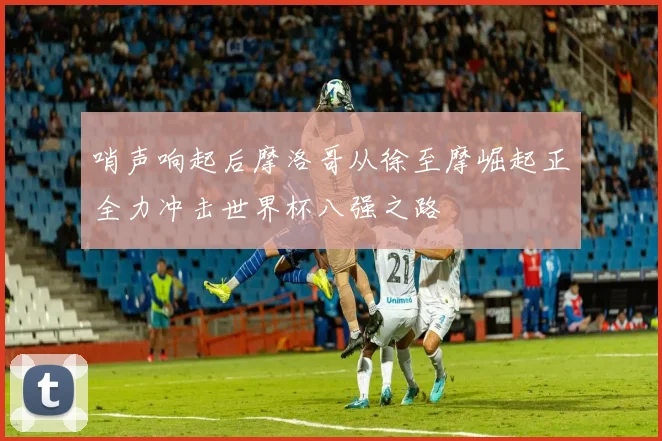 哨声响起后摩洛哥从徐至摩崛起正全力冲击世界杯八强之路