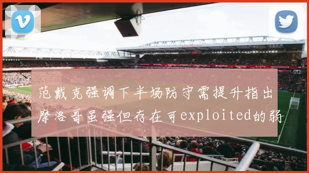 范戴克强调下半场防守需提升指出摩洛哥虽强但存在可exploited的弱点