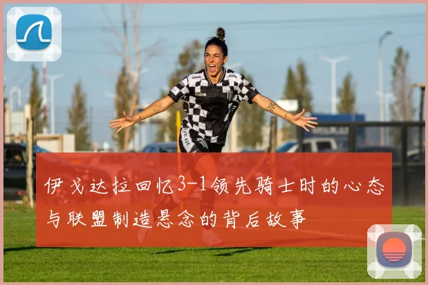 伊戈达拉回忆3-1领先骑士时的心态与联盟制造悬念的背后故事