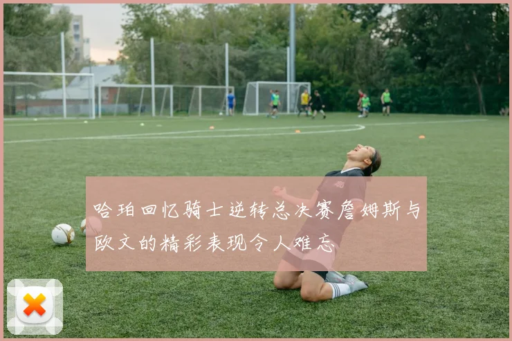 哈珀回忆骑士逆转总决赛詹姆斯与欧文的精彩表现令人难忘