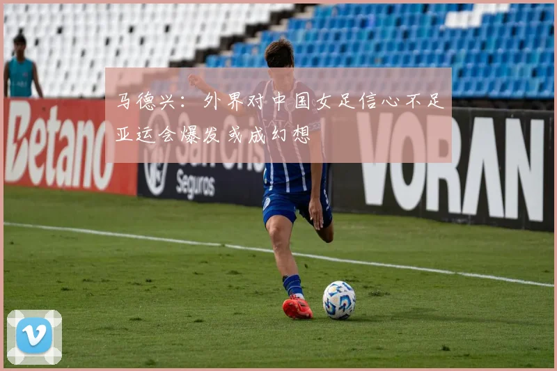 马德兴：外界对中国女足信心不足亚运会爆发或成幻想