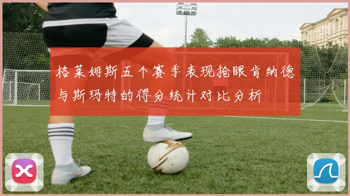 格莱姆斯五个赛季表现抢眼肯纳德与斯玛特的得分统计对比分析
