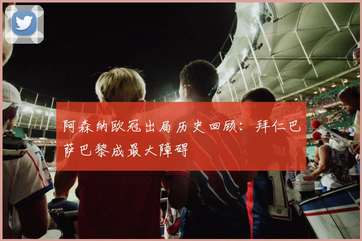 阿森纳欧冠出局历史回顾：拜仁巴萨巴黎成最大障碍