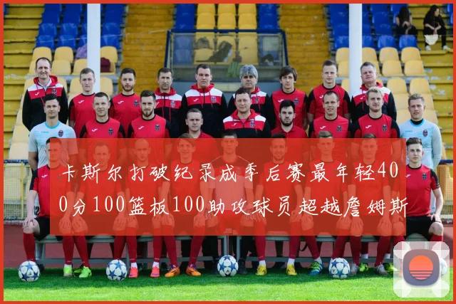 卡斯尔打破纪录成季后赛最年轻400分100篮板100助攻球员超越詹姆斯荣耀时刻