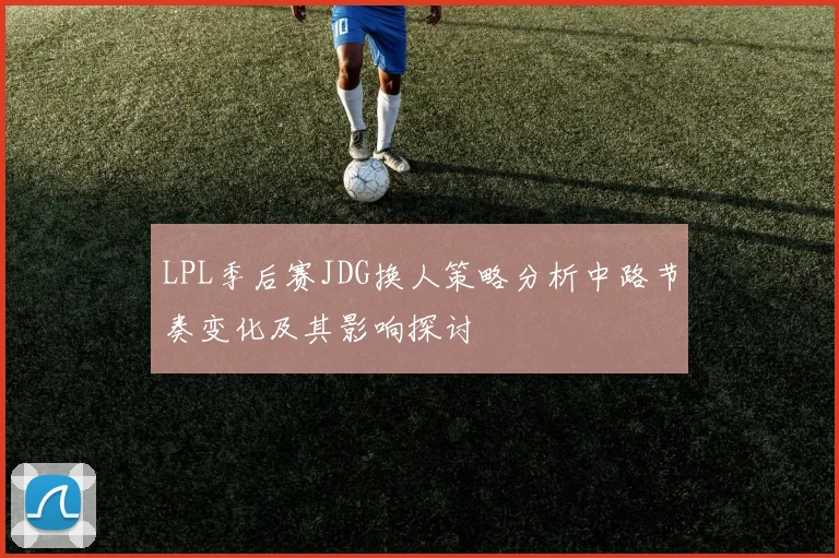 LPL季后赛JDG换人策略分析中路节奏变化及其影响探讨